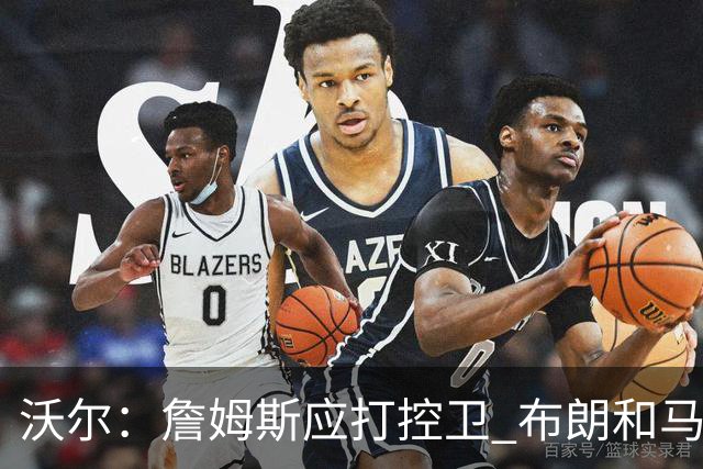 沃尔：詹姆斯应打控卫 布朗和马克西要争第2选择 76人球权是难题